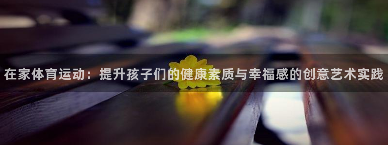 6t体育提款：在家体育运动：提升孩子们的健康素质与幸福感的创意艺术实践